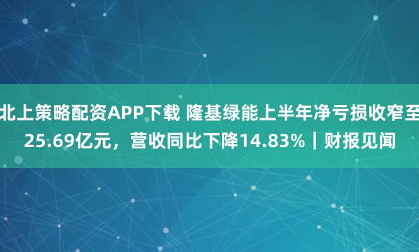 北上策略配资APP下载 隆基绿能上半年净亏损收窄至25.69亿元，营收同比下降14.83%｜财报见闻