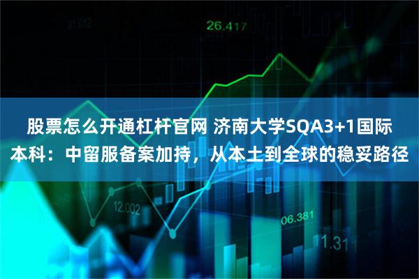 股票怎么开通杠杆官网 济南大学SQA3+1国际本科：中留服备案加持，从本土到全球的稳妥路径